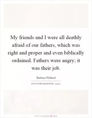 My friends and I were all deathly afraid of our fathers, which was right and proper and even biblically ordained. Fathers were angry; it was their job Picture Quote #1