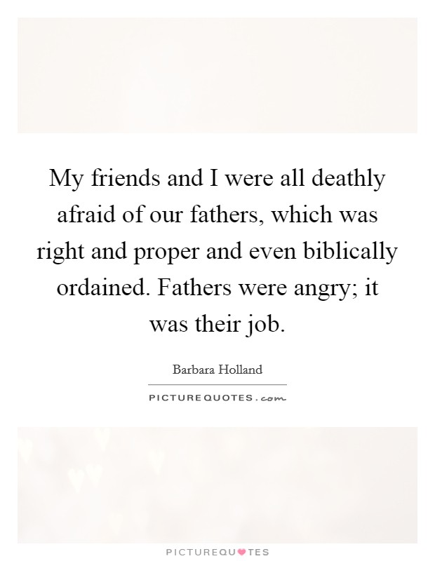My friends and I were all deathly afraid of our fathers, which was right and proper and even biblically ordained. Fathers were angry; it was their job. Picture Quote #1