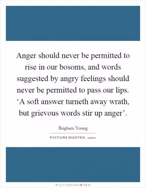 Anger should never be permitted to rise in our bosoms, and words suggested by angry feelings should never be permitted to pass our lips. ‘A soft answer turneth away wrath, but grievous words stir up anger’ Picture Quote #1