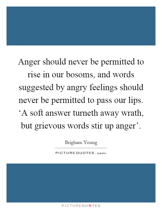 Anger should never be permitted to rise in our bosoms, and words suggested by angry feelings should never be permitted to pass our lips. ‘A soft answer turneth away wrath, but grievous words stir up anger'. Picture Quote #1