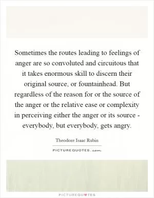 Sometimes the routes leading to feelings of anger are so convoluted and circuitous that it takes enormous skill to discern their original source, or fountainhead. But regardless of the reason for or the source of the anger or the relative ease or complexity in perceiving either the anger or its source - everybody, but everybody, gets angry Picture Quote #1
