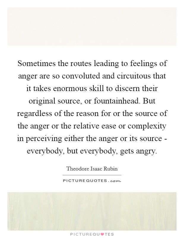 Sometimes the routes leading to feelings of anger are so convoluted and circuitous that it takes enormous skill to discern their original source, or fountainhead. But regardless of the reason for or the source of the anger or the relative ease or complexity in perceiving either the anger or its source - everybody, but everybody, gets angry. Picture Quote #1