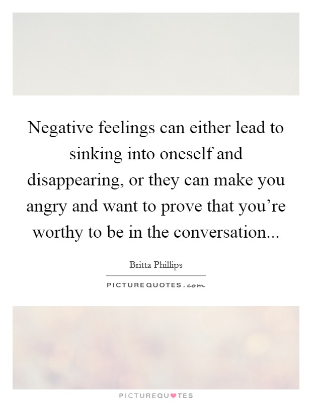 Negative feelings can either lead to sinking into oneself and disappearing, or they can make you angry and want to prove that you're worthy to be in the conversation... Picture Quote #1