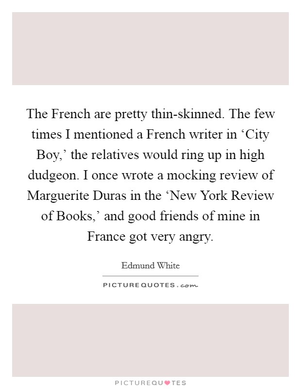 The French are pretty thin-skinned. The few times I mentioned a French writer in ‘City Boy,' the relatives would ring up in high dudgeon. I once wrote a mocking review of Marguerite Duras in the ‘New York Review of Books,' and good friends of mine in France got very angry. Picture Quote #1