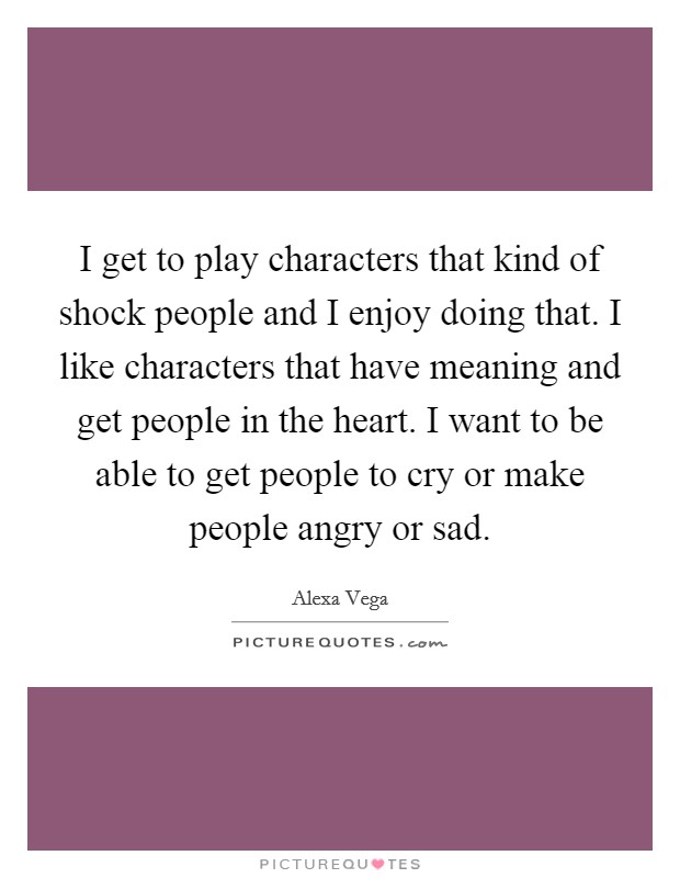I get to play characters that kind of shock people and I enjoy doing that. I like characters that have meaning and get people in the heart. I want to be able to get people to cry or make people angry or sad. Picture Quote #1