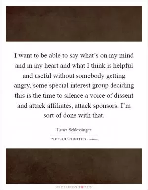 I want to be able to say what’s on my mind and in my heart and what I think is helpful and useful without somebody getting angry, some special interest group deciding this is the time to silence a voice of dissent and attack affiliates, attack sponsors. I’m sort of done with that Picture Quote #1