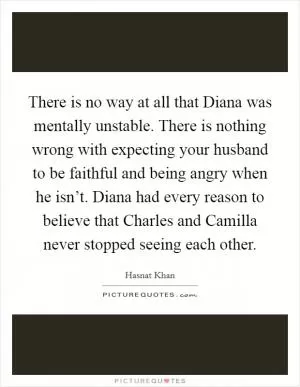 There is no way at all that Diana was mentally unstable. There is nothing wrong with expecting your husband to be faithful and being angry when he isn’t. Diana had every reason to believe that Charles and Camilla never stopped seeing each other Picture Quote #1