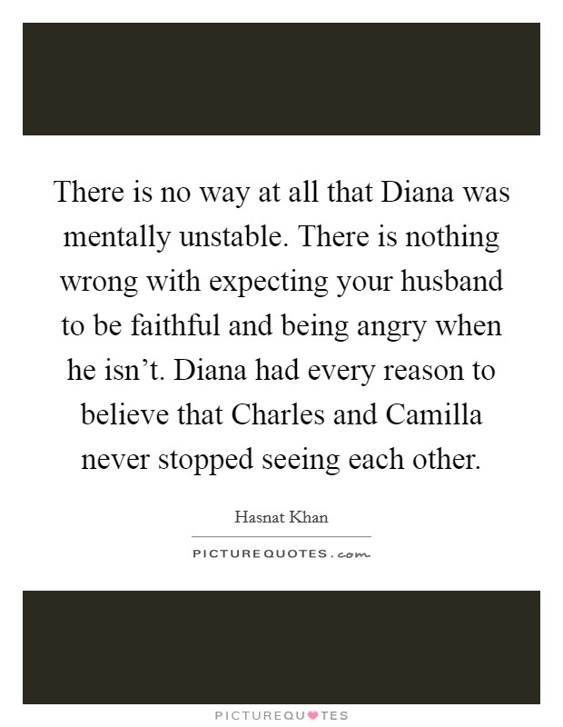 There is no way at all that Diana was mentally unstable. There is nothing wrong with expecting your husband to be faithful and being angry when he isn't. Diana had every reason to believe that Charles and Camilla never stopped seeing each other. Picture Quote #1