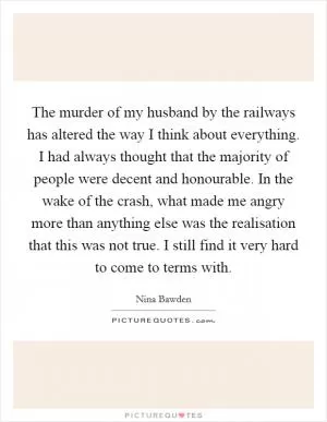 The murder of my husband by the railways has altered the way I think about everything. I had always thought that the majority of people were decent and honourable. In the wake of the crash, what made me angry more than anything else was the realisation that this was not true. I still find it very hard to come to terms with Picture Quote #1