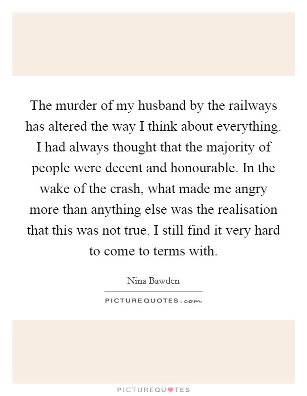 The murder of my husband by the railways has altered the way I think about everything. I had always thought that the majority of people were decent and honourable. In the wake of the crash, what made me angry more than anything else was the realisation that this was not true. I still find it very hard to come to terms with. Picture Quote #1