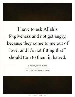 I have to ask Allah’s forgiveness and not get angry, because they come to me out of love, and it’s not fitting that I should turn to them in hatred Picture Quote #1