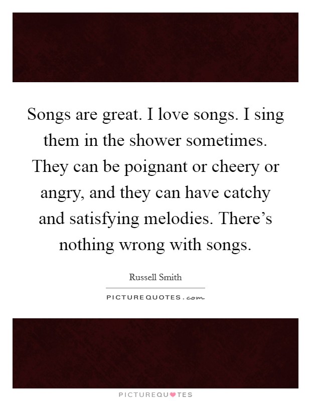 Songs are great. I love songs. I sing them in the shower sometimes. They can be poignant or cheery or angry, and they can have catchy and satisfying melodies. There's nothing wrong with songs. Picture Quote #1