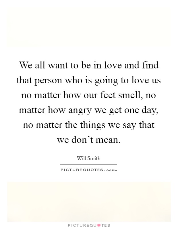 We all want to be in love and find that person who is going to love us no matter how our feet smell, no matter how angry we get one day, no matter the things we say that we don't mean. Picture Quote #1