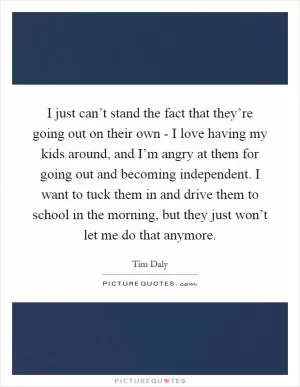 I just can’t stand the fact that they’re going out on their own - I love having my kids around, and I’m angry at them for going out and becoming independent. I want to tuck them in and drive them to school in the morning, but they just won’t let me do that anymore Picture Quote #1