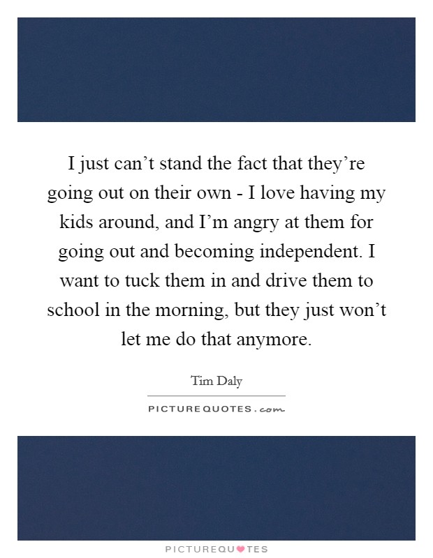 I just can't stand the fact that they're going out on their own - I love having my kids around, and I'm angry at them for going out and becoming independent. I want to tuck them in and drive them to school in the morning, but they just won't let me do that anymore. Picture Quote #1