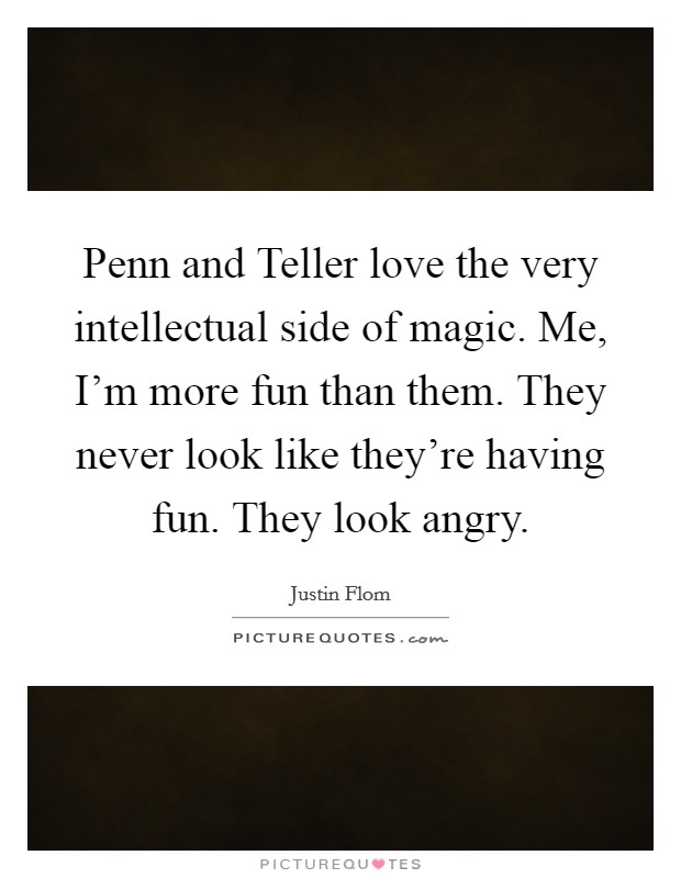 Penn and Teller love the very intellectual side of magic. Me, I'm more fun than them. They never look like they're having fun. They look angry. Picture Quote #1