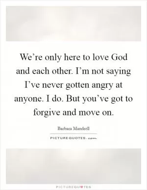 We’re only here to love God and each other. I’m not saying I’ve never gotten angry at anyone. I do. But you’ve got to forgive and move on Picture Quote #1