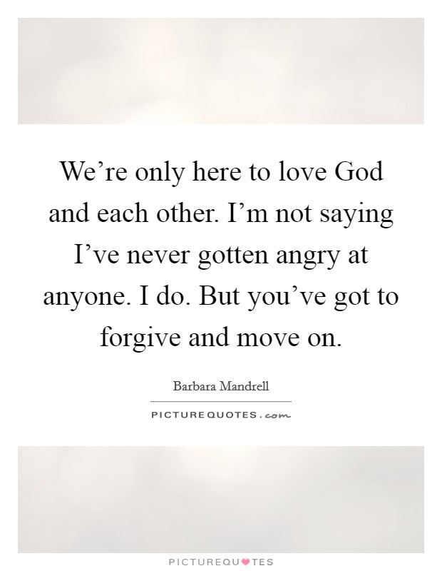 We're only here to love God and each other. I'm not saying I've never gotten angry at anyone. I do. But you've got to forgive and move on. Picture Quote #1
