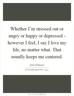 Whether I’m stressed out or angry or happy or depressed - however I feel, I say I love my life, no matter what. That usually keeps me centered Picture Quote #1