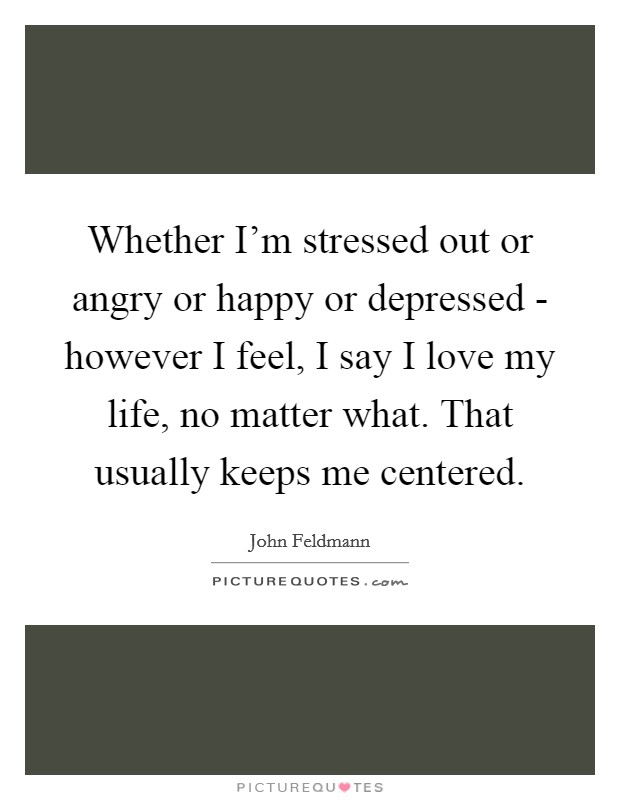 Whether I'm stressed out or angry or happy or depressed - however I feel, I say I love my life, no matter what. That usually keeps me centered. Picture Quote #1