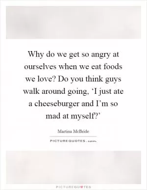 Why do we get so angry at ourselves when we eat foods we love? Do you think guys walk around going, ‘I just ate a cheeseburger and I’m so mad at myself?’ Picture Quote #1