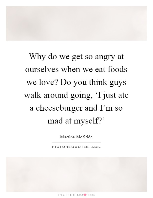 Why do we get so angry at ourselves when we eat foods we love? Do you think guys walk around going, ‘I just ate a cheeseburger and I'm so mad at myself?' Picture Quote #1