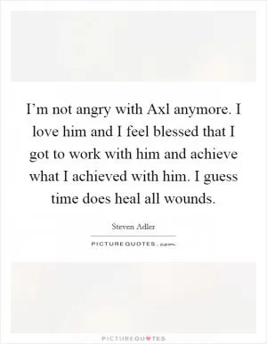 I’m not angry with Axl anymore. I love him and I feel blessed that I got to work with him and achieve what I achieved with him. I guess time does heal all wounds Picture Quote #1