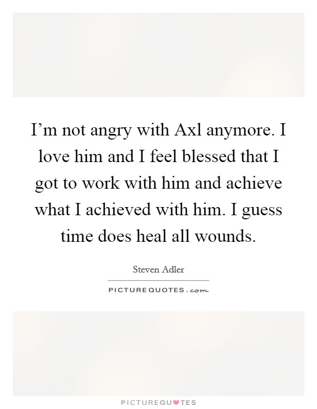 I'm not angry with Axl anymore. I love him and I feel blessed that I got to work with him and achieve what I achieved with him. I guess time does heal all wounds. Picture Quote #1