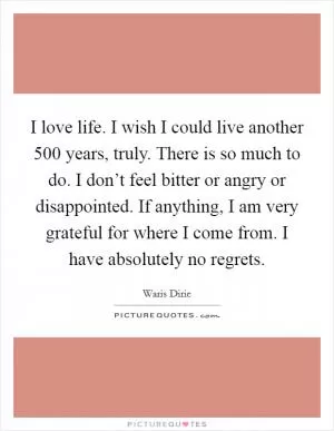 I love life. I wish I could live another 500 years, truly. There is so much to do. I don’t feel bitter or angry or disappointed. If anything, I am very grateful for where I come from. I have absolutely no regrets Picture Quote #1