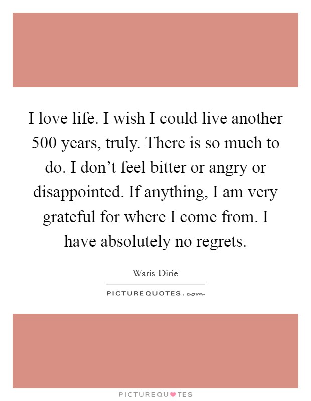 I love life. I wish I could live another 500 years, truly. There is so much to do. I don't feel bitter or angry or disappointed. If anything, I am very grateful for where I come from. I have absolutely no regrets. Picture Quote #1