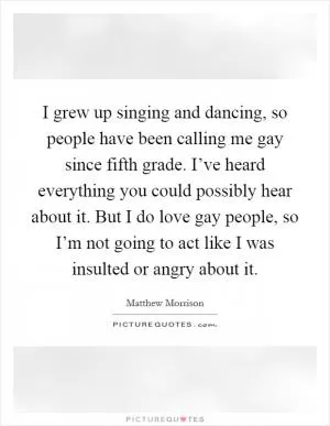 I grew up singing and dancing, so people have been calling me gay since fifth grade. I’ve heard everything you could possibly hear about it. But I do love gay people, so I’m not going to act like I was insulted or angry about it Picture Quote #1