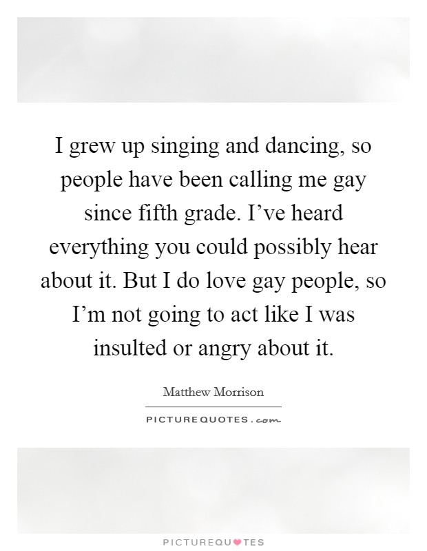 I grew up singing and dancing, so people have been calling me gay since fifth grade. I've heard everything you could possibly hear about it. But I do love gay people, so I'm not going to act like I was insulted or angry about it. Picture Quote #1