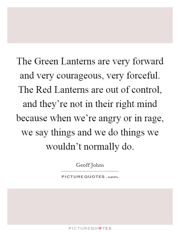 The Green Lanterns are very forward and very courageous, very forceful. The Red Lanterns are out of control, and they're not in their right mind because when we're angry or in rage, we say things and we do things we wouldn't normally do. Picture Quote #1