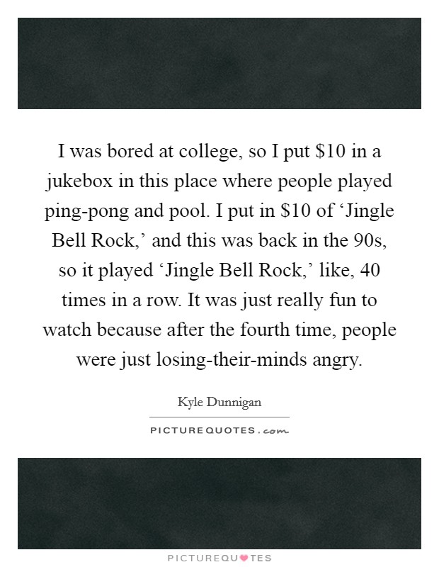 I was bored at college, so I put $10 in a jukebox in this place where people played ping-pong and pool. I put in $10 of ‘Jingle Bell Rock,' and this was back in the  90s, so it played ‘Jingle Bell Rock,' like, 40 times in a row. It was just really fun to watch because after the fourth time, people were just losing-their-minds angry. Picture Quote #1