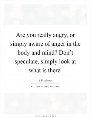 Are you really angry, or simply aware of anger in the body and mind? Don’t speculate, simply look at what is there Picture Quote #1