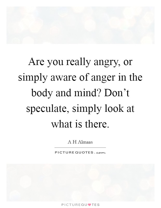 Are you really angry, or simply aware of anger in the body and mind? Don't speculate, simply look at what is there. Picture Quote #1