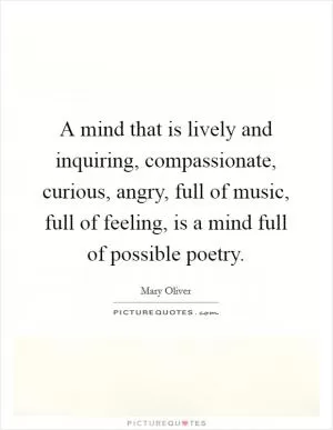 A mind that is lively and inquiring, compassionate, curious, angry, full of music, full of feeling, is a mind full of possible poetry Picture Quote #1