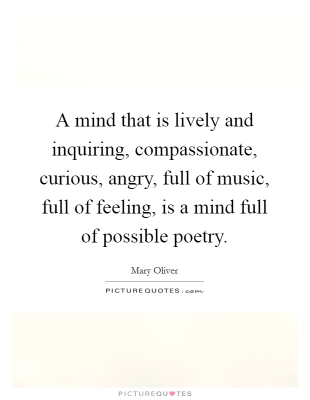 A mind that is lively and inquiring, compassionate, curious, angry, full of music, full of feeling, is a mind full of possible poetry. Picture Quote #1