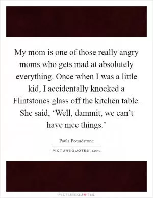 My mom is one of those really angry moms who gets mad at absolutely everything. Once when I was a little kid, I accidentally knocked a Flintstones glass off the kitchen table. She said, ‘Well, dammit, we can’t have nice things.’ Picture Quote #1