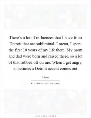 There’s a lot of influences that I have from Detroit that are subliminal. I mean, I spent the first 10 years of my life there. My mom and dad were born and raised there, so a lot of that rubbed off on me. When I get angry, sometimes a Detroit accent comes out Picture Quote #1