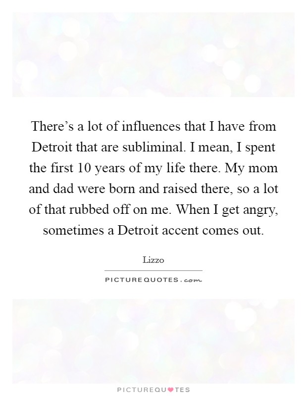 There's a lot of influences that I have from Detroit that are subliminal. I mean, I spent the first 10 years of my life there. My mom and dad were born and raised there, so a lot of that rubbed off on me. When I get angry, sometimes a Detroit accent comes out. Picture Quote #1