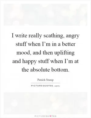 I write really scathing, angry stuff when I’m in a better mood, and then uplifting and happy stuff when I’m at the absolute bottom Picture Quote #1