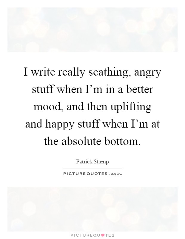 I write really scathing, angry stuff when I'm in a better mood, and then uplifting and happy stuff when I'm at the absolute bottom. Picture Quote #1