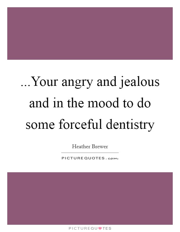 ...Your angry and jealous and in the mood to do some forceful dentistry Picture Quote #1
