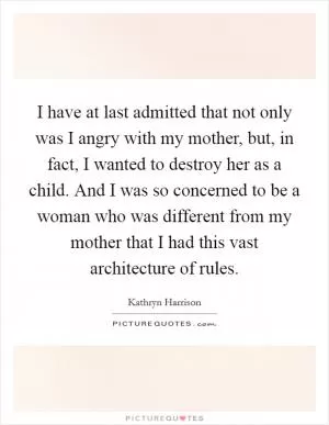 I have at last admitted that not only was I angry with my mother, but, in fact, I wanted to destroy her as a child. And I was so concerned to be a woman who was different from my mother that I had this vast architecture of rules Picture Quote #1