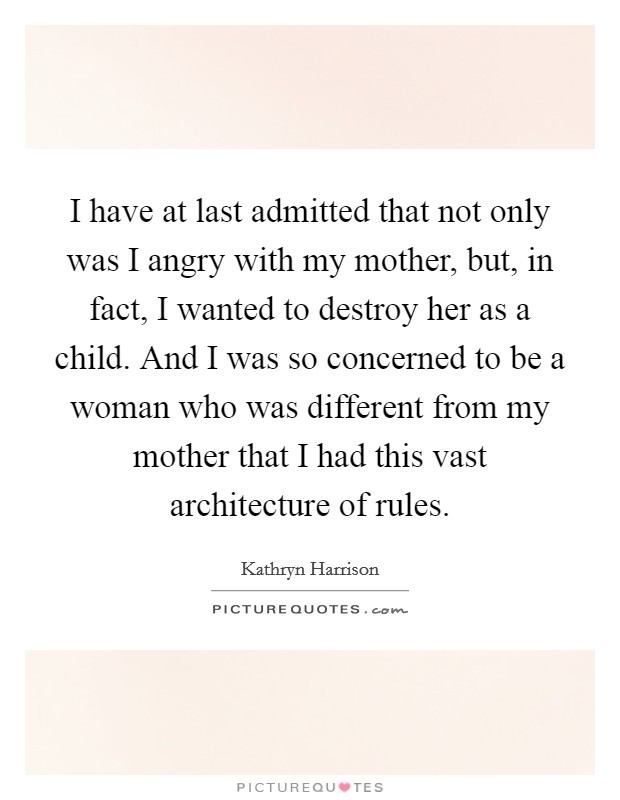 I have at last admitted that not only was I angry with my mother, but, in fact, I wanted to destroy her as a child. And I was so concerned to be a woman who was different from my mother that I had this vast architecture of rules. Picture Quote #1