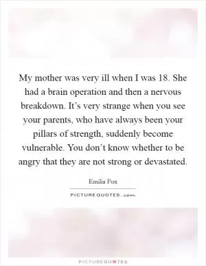 My mother was very ill when I was 18. She had a brain operation and then a nervous breakdown. It’s very strange when you see your parents, who have always been your pillars of strength, suddenly become vulnerable. You don’t know whether to be angry that they are not strong or devastated Picture Quote #1