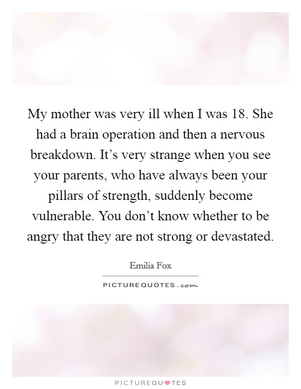 My mother was very ill when I was 18. She had a brain operation and then a nervous breakdown. It's very strange when you see your parents, who have always been your pillars of strength, suddenly become vulnerable. You don't know whether to be angry that they are not strong or devastated. Picture Quote #1