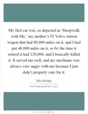 My first car was, as depicted in ‘Sleepwalk with Me,’ my mother’s  92 Volvo station wagon that had 80,000 miles on it, and I had put 40,000 miles on it, so by the time it retired it had 120,000, and I basically killed it. It served me well, and my mechanic was always very angry with me because I just didn’t properly care for it Picture Quote #1