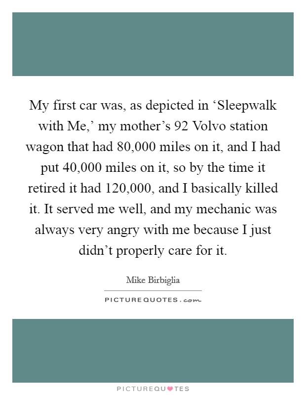 My first car was, as depicted in ‘Sleepwalk with Me,' my mother's  92 Volvo station wagon that had 80,000 miles on it, and I had put 40,000 miles on it, so by the time it retired it had 120,000, and I basically killed it. It served me well, and my mechanic was always very angry with me because I just didn't properly care for it. Picture Quote #1